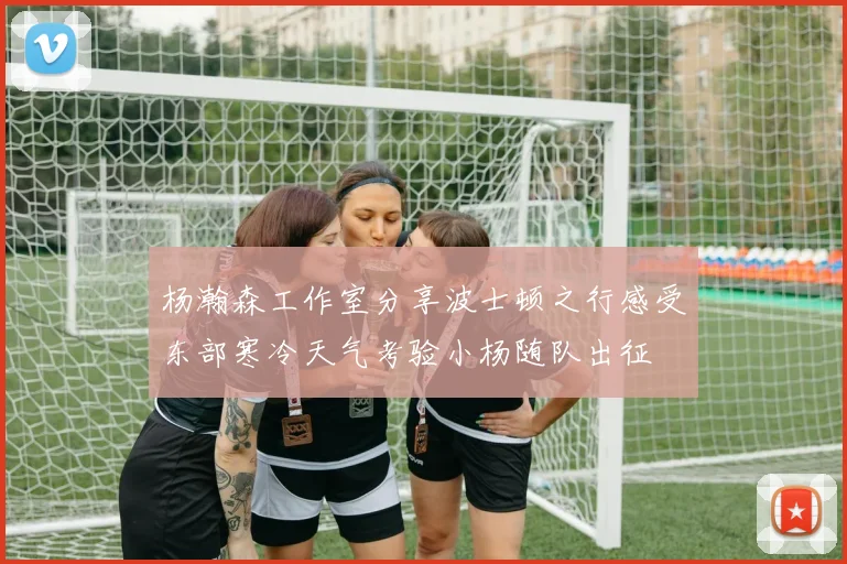 杨瀚森工作室分享波士顿之行感受东部寒冷天气考验小杨随队出征
