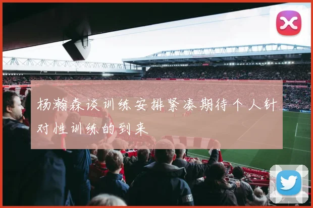 杨瀚森谈训练安排紧凑期待个人针对性训练的到来