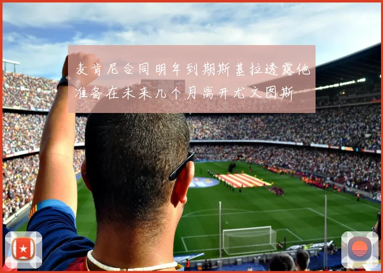 麦肯尼合同明年到期斯基拉透露他准备在未来几个月离开尤文图斯