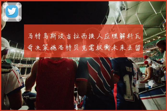 马特乌斯谈吉拉西换人应理解科瓦奇决策施洛特贝克需权衡未来去留