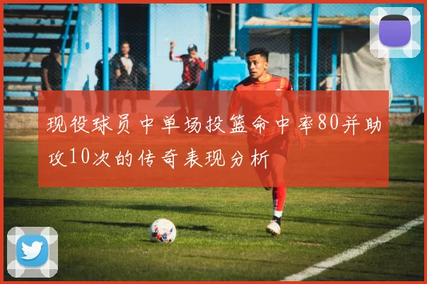 现役球员中单场投篮命中率80并助攻10次的传奇表现分析